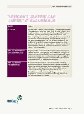 Adopter Umicore
Description Belgium-based Umicore was traditionally a commodity mining and
refining company. In the mid 1990s the firm redirected its strategy
away from mining towards materials technology, with a focus on
materials, recycling, and creating and closing material loops.
Since completing this transition in 2007, Umicore has established
four business divisions: recycling, energy materials, catalysis,
and performance materials. The firm reclaims and recycles over
20 different metals both from production scrap and end of life
materials such as electronic scrap and used rechargeable batteries.
It invests approximately 7% of its annual revenues in cleantech
research and development.
What are the environmental 
sustainability benefits?
Recycling end of life materials offers significant resource and CO2
savings compared to mining from primary sources. According to
Umicore, extracting 1kg of gold from a mine below ground requires
the removal of 200 tonnes of rock, compared to processing just
3-4 tonnes of scrap to reclaim the same amount of gold from used
electronics through an ‘urban mining’ approach.
What are the drivers 
for this innovation?
As part of its transformation, Umicore invested in voluntary
remediation initiatives to clean up the environmental legacy of its
mining and refining activities. The resulting boost to stakeholder
relationships was a trigger for the firm to rethink its strategy
towards sustainability and closing the materials loop.
Today, Umicore’s business strategy is designed around four
‘megatrends’: resource scarcity, renewable energy, cleaner air,
and electrified modes of transport.
Transitioning to ‘urban mining’, clean
technology materials and recycling
WWF-UK Green game-changers page 23
Green game-changers/Open loop
 