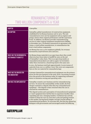 Remanufacturing of 
two million components a year
Adopter Caterpillar
Description Caterpillar, global manufacturer of construction equipment,
established its Cat Reman business unit in 1972. The unit
remanufactures worn out Cat equipment such as engines and
pumps, back to their original performance and life expectancy
levels. In addition, Cat Reman provides remanufacturing
services to other original equipment manufacturers (OEMs).
In November 2011, Cat Reman announced an agreement with
Vestas, a wind turbine manufacturer, to remanufacture the
firm’s wind turbine components.
Cat Reman has over 4,000 employees globally. Its revenues
increased by 205% between 2001 and 2011.
What are the environmental 
sustainability benefits?
Cat Reman keeps materials in an open loop where they would
otherwise have been taken to landfill by users at the end
of Caterpillar’s value chain. This is an open loop model, as
remanufactured products are sold on again via Cat dealers
rather than returned in a closed loop back to the same user.
In 2011, the business took back approximately 70,000 tonnes of
materials from over 2.2 million ‘cores’ (the worn out components
that are the raw material for remanufacturing).
What are the drivers for 
this innovation?
Customer demand for remanufactured equipment was the primary
driver for this new business in the early 1970s. Increasing revenues
drive the growth of the business today, by supporting customers’
desire to minimize owning and operating costs.
How was this implemented? Caterpillar created a new business unit for remanufacturing
services. To ensure the sustainability of this model, the firm
charges customers a deposit when they buy remanufactured
equipment – this deposit is then returned when the core is
returned for remanufacture.
This deposit system and a perception of remanufactured equipment
as ‘used’ equipment have led the firm to experience hurdles when
expanding into new, emerging markets. Cat Reman has actively
worked in China for over six years but is only just getting traction
in the market, having faced complex red tape around selling of
remanufactured products. To overcome this, the firm has opened up
dialogues with governments and encouraged market led lobbying.
WWF-UK Green game-changers page 26
Green game-changers/Open loop
 