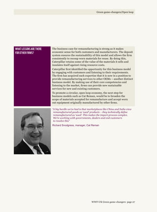 What lessons are there 
for other firms?
The business case for remanufacturing is strong as it makes
economic sense for both customers and manufacturers. The deposit
system ensures the sustainability of this model and allows the firm
consistently to recoup worn materials for reuse. By doing this,
Caterpillar retains some of the value of the materials it sells and
insulates itself against rising resource costs.
Caterpillar first identified the opportunity for this business model
by engaging with customers and listening to their requirements.
The firm has acquired such expertise that it is now in a position to
provide remanufacturing services to other OEMs – another distinct
business model. By making use of their core competencies and
listening to the market, firms can provide new sustainable
services for new and existing customers.
To promote a circular, open loop economy, the next step for
business models such as Cat Reman, would be to broaden the
scope of materials accepted for remanufacture and accept worn
out equipment originally manufactured by other firms.
“A big hurdle we’ve had is that marketplaces like China and India view
remanufactured goods as ‘used’ products – they technically define
remanufactured as ‘used’. This makes the import process complex.
We’re working with governments, dealers and end customers
to resolve this”
Richard Snodgress, manager, Cat Reman
WWF-UK Green game-changers page 27
Green game-changers/Open loop
 