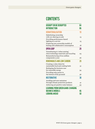 CONTENTS
disrupt or be disrupted	 04
INTRODUCTION	 06
DEMATERIALISATION	 10
Substituting ownership
with car-sharing at scale 	 13
Providing performance-based
lighting as a service 	 15
Exploring non-ownership models of
leasing and collaborative consumption	 18
OPEN LOOP	 20
Transitioning to ‘urban mining’,
clean technology materials and recycling	 23
Remanufacturing of two million
components a year 	 26
RENEWABLES AND LOW CARBON 	 28
Creating a value chain for
sustainable food and cooking fuels 	 31
Reshaping the business case
for renewable energy	 34
Providing solar power to
the bottom of the pyramid 	 36
RESTORATIVE	 38
Avoiding end-user emissions
through climate protection products	 41
Achieving net positive water balance 	 44
learning from green game-changing  
business models	 46 
Looking ahead 	 50
WWF-UK Green game-changers page 3
Green game-changers
 