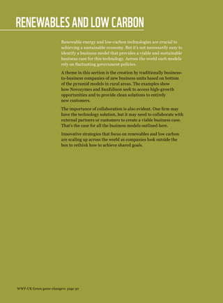 Renewablesand low carbon
Renewable energy and low-carbon technologies are crucial to
achieving a sustainable economy. But it’s not necessarily easy to
identify a business model that provides a viable and sustainable
business case for this technology. Across the world such models
rely on fluctuating government policies.
A theme in this section is the creation by traditionally business-
to-business companies of new business units based on bottom
of the pyramid models in rural areas. The examples show
how Novozymes and SunEdison seek to access high-growth
opportunities and to provide clean solutions to entirely
new customers.
The importance of collaboration is also evident. One firm may
have the technology solution, but it may need to collaborate with
external partners or customers to create a viable business case.
That’s the case for all the business models outlined here.
Innovative strategies that focus on renewables and low carbon
are scaling up across the world as companies look outside the
box to rethink how to achieve shared goals.
WWF-UK Green game-changers page 30
 