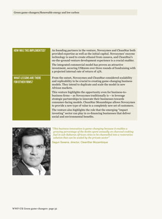 How was this implemented? As founding partners in the venture, Novozymes and CleanStar both
provided expertise as well as the initial capital. Novozymes’ enzyme
technology is used to create ethanol from cassava, and CleanStar’s
on-the-ground venture development experience is a crucial enabler.
The integrated commercial model has proven an attractive
investment, securing US$20m over three rounds of fundraising with
a projected internal rate of return of 15%.
What lessons are there 
for other firms?
From the outset, Novozymes and CleanStar considered scalability
and replicability to be crucial to creating game-changing business
models. They intend to duplicate and scale the model in new
African markets.
This venture highlights the opportunity even for business-to-
business firms – as Novozymes traditionally is – to leverage
strategic partnerships to innovate their businesses towards
consumer-facing models. CleanStar Mozambique allows Novozymes
to provide a new type of value to a completely new set of customers.
The venture also highlights the role that the emerging “impact
investing” sector can play in co-financing businesses that deliver
social and environmental benefits.
“This business innovation is game-changing because it enables a
growing percentage of the $10bn spent annually on charcoal cooking
fuel in sub-Saharan African cities to be channelled into a restorative
solution that can be scaled by the private sector”
Sagun Saxena, director, CleanStar Mozambique
WWF-UK Green game-changers page 32
Green game-changers/Renewable energy and low carbonGreen game-changers/Renewable energy and low carbon
 