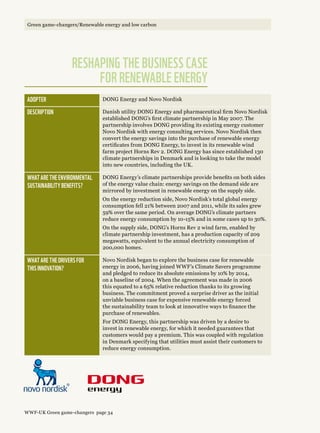 Adopter DONG Energy and Novo Nordisk
Description Danish utility DONG Energy and pharmaceutical firm Novo Nordisk
established DONG’s first climate partnership in May 2007. The
partnership involves DONG providing its existing energy customer
Novo Nordisk with energy consulting services. Novo Nordisk then
convert the energy savings into the purchase of renewable energy
certificates from DONG Energy, to invest in its renewable wind
farm project Horns Rev 2. DONG Energy has since established 130
climate partnerships in Denmark and is looking to take the model
into new countries, including the UK.
What are the environmental 
sustainability benefits?
DONG Energy’s climate partnerships provide benefits on both sides
of the energy value chain: energy savings on the demand side are
mirrored by investment in renewable energy on the supply side.
On the energy reduction side, Novo Nordisk’s total global energy
consumption fell 21% between 2007 and 2011, while its sales grew
59% over the same period. On average DONG’s climate partners
reduce energy consumption by 10-15% and in some cases up to 30%.
On the supply side, DONG’s Horns Rev 2 wind farm, enabled by
climate partnership investment, has a production capacity of 209
megawatts, equivalent to the annual electricity consumption of
200,000 homes.
What are the drivers for 
this innovation?
Novo Nordisk began to explore the business case for renewable
energy in 2006, having joined WWF’s Climate Savers programme
and pledged to reduce its absolute emissions by 10% by 2014,
on a baseline of 2004. When the agreement was made in 2006
this equated to a 65% relative reduction thanks to its growing
business. The commitment proved a surprise driver as the initial
unviable business case for expensive renewable energy forced
the sustainability team to look at innovative ways to finance the
purchase of renewables.
For DONG Energy, this partnership was driven by a desire to
invest in renewable energy, for which it needed guarantees that
customers would pay a premium. This was coupled with regulation
in Denmark specifying that utilities must assist their customers to
reduce energy consumption.
Reshaping the business case 
for renewable energy 
WWF-UK Green game-changers page 34
Green game-changers/Renewable energy and low carbon
 