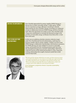 How was this implemented? Novo Nordisk approached its energy supplier DONG Energy to
discuss how to make renewable energy a viable option. DONG
uses its expertise in energy-efficiency consulting to identify
improvements for Novo Nordisk. Energy screenings are conducted
on-site in collaboration between DONG Energy and Novo Nordisk
staff. When the agreement was made in 2007, Novo Nordisk made
a long-term commitment to earmark the financial savings to the
purchase of renewable energy certificates from Horns Rev 2 wind
farm until 2020.
What lessons are there 
for other firms?
In this case an ambitious absolute emission reduction target
made Novo Nordisk look beyond optimisation, exploring new
business models with its energy supplier. Utilities can learn from
DONG Energy’s collaborative partnerships with business customers.
For DONG this has not only enabled it to invest in renewable
energy and benefit from the resulting premium paid, but it has
also strengthened long-term customer relationships. Both firms
credit the success of this initial partnership to a close, long-term
working relationship that sought a business model that would
work for them both.
“We now get the energy reductions we want, we have access to more
green electricity than we use and we currently save approximately
40 million Danish kroner annually in operational energy costs.
We’ve more than proven that this was a really clever way to set
a target and to have effective external partnerships”
Anne Gadegaard, programme director corporate sustainability,
Novo Nordisk
WWF-UK Green game-changers page 35
Green game-changers/Renewable energy and low carbon
 