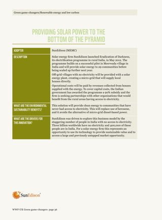 Adopter SunEdison (MEMC)
Description Solar energy firm SunEdison launched Eradication of Darkness,
its electrification programme in rural India, in May 2012. The
programme builds on a successful pilot in Meerwada village in
India and will provide solar energy to 29 communities before
being scaled up further next year.
Off-grid villages with no electricity will be provided with a solar
energy plant, creating a micro-grid that will supply local
houses directly.
Operational costs will be paid by revenues collected from houses
supplied with the energy. To cover capital costs, the Indian
government has awarded the programme a 90% subsidy and the
firm is seeking partnerships with other organisations that would
benefit from the rural areas having access to electricity.
What are the environmental 
sustainability benefits?
This solution will provide clean energy to communities that have
never had access to electricity. This will replace use of kerosene,
and it avoids the alternative of micro-grid diesel-based power.
What are the drivers for 
this innovation?
SunEdison was driven to explore this business model by the
staggering number of people in India with no access to electricity.
Three billion worldwide have no electricity and 400,000 of these
people are in India. For a solar energy firm this represents an
opportunity to use its technology to provide sustainable value and to
access a large and previously untapped market opportunity.
®
Providing solar power to the
bottom of the pyramid
WWF-UK Green game-changers page 36
Green game-changers/Renewable energy and low carbon
 