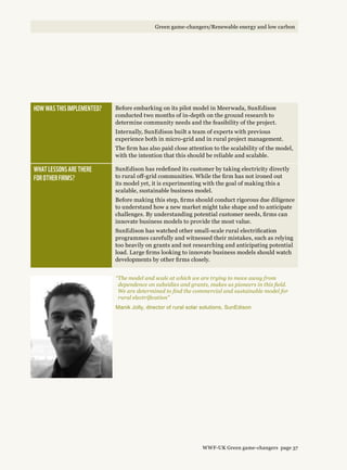 How was this implemented? Before embarking on its pilot model in Meerwada, SunEdison
conducted two months of in-depth on the ground research to
determine community needs and the feasibility of the project.
Internally, SunEdison built a team of experts with previous
experience both in micro-grid and in rural project management.
The firm has also paid close attention to the scalability of the model,
with the intention that this should be reliable and scalable.
What lessons are there 
for other firms?
SunEdison has redefined its customer by taking electricity directly
to rural off-grid communities. While the firm has not ironed out
its model yet, it is experimenting with the goal of making this a
scalable, sustainable business model.
Before making this step, firms should conduct rigorous due diligence
to understand how a new market might take shape and to anticipate
challenges. By understanding potential customer needs, firms can
innovate business models to provide the most value.
SunEdison has watched other small-scale rural electrification
programmes carefully and witnessed their mistakes, such as relying
too heavily on grants and not researching and anticipating potential
load. Large firms looking to innovate business models should watch
developments by other firms closely.
“The model and scale at which we are trying to move away from
dependence on subsidies and grants, makes us pioneers in this field.
We are determined to find the commercial and sustainable model for
rural electrification”
Manik Jolly, director of rural solar solutions, SunEdison
WWF-UK Green game-changers page 37
Green game-changers/Renewable energy and low carbon
 