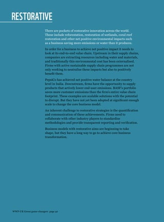 Restorative
There are pockets of restorative innovation across the world.
These include reforestation, restoration of wetlands, coral reef
restoration and other net positive environmental impacts such
as a business saving more emissions or water than it produces.
In order for a business to achieve net positive impact it needs to
look at its end-to-end value chain. Upstream in their supply chains,
companies are extracting resources including water and materials,
and traditionally this environmental cost has been externalised.
Firms with active sustainable supply chain programmes are not
only working to neutralise these impacts but also to positively
benefit them.
PepsiCo has achieved net positive water balance at the country
level in India. Downstream, firms have the opportunity to supply
products that actively lower end-user emissions. BASF’s portfolio
saves more customer emissions than the firm’s entire value chain
footprint. These examples are scalable solutions with the potential
to disrupt. But they have not yet been adopted at significant enough
scale to change the core business model.
An inherent challenge to restorative strategies is the quantification
and communication of these achievements. Firms need to
collaborate with other industry players to standardise
methodologies and provide transparent reporting and verification.
Business models with restorative aims are beginning to take
shape, but they have a long way to go to achieve core business
transformation.
WWF-UK Green game-changers page 40
 