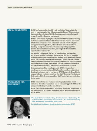 How was this implemented? BASF has been conducting life cycle analysis of its products for
over 15 years using its Eco Efficiency methodology. This expertise
has enabled eco design of BASF climate protection products and
research and development investment.
BASF’s calculations highlight that cement additives and insulating
materials contribute the most to its customers’ avoided emissions.
The former reduce the need for cement clinker, which is highly
energy intensive to produce, while efficient insulation reduces
building energy consumption. These examples highlight the
need to delve into the value chain, assess product use and the
opportunities to innovate.
An ongoing challenge is the lack of standardised methodology
to calculate avoided emissions. To overcome this, BASF provides
transparent information online and works with other chemical firms
under the umbrella of the World Business Council for Sustainable
Development and International Council of Chemical Associations to
develop a methodology. BASF’s own calculation methodology was
reviewed by sustainability researchers Oeko-Institut in 2008.
Communication of the results presents BASF with another
challenge, as product sustainability benefits are often not realised
by direct customers but by end-users. BASF has created exhibits to
engage indirect customers, such as the BASF House at Nottingham
University which demonstrates how BASF materials save emissions
in the home.
What lessons are there 
for other firms?
BASF demonstrates the business case for products that avoid
emissions down the value chain and of conducting product life cycle
analysis to identify where the benefits are.
BASF also credits the success of its climate protection programme to
the leadership of its climate protection officer, who reports directly
to the board.
“For BASF it’s not about educating direct customers but educating the
customers of the customers of the customers... It’s really about taking
these issues along the complete value chain”
Cordula Mock-Knoblauch, climate protection coordinator, BASF
WWF-UK Green game-changers page 42
Green game-changers/Restorative
 