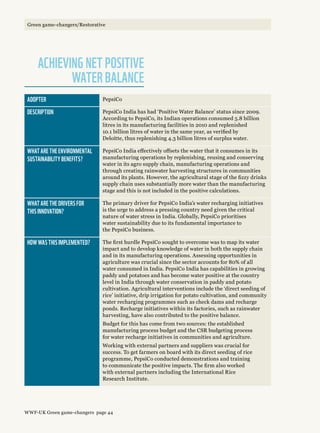 Achieving net positive 
water balance
Adopter PepsiCo
Description PepsiCo India has had ‘Positive Water Balance’ status since 2009.
According to PepsiCo, its Indian operations consumed 5.8 billion
litres in its manufacturing facilities in 2010 and replenished
10.1 billion litres of water in the same year, as verified by
Deloitte, thus replenishing 4.3 billion litres of surplus water.
What are the environmental 
sustainability benefits?
PepsiCo India effectively offsets the water that it consumes in its
manufacturing operations by replenishing, reusing and conserving
water in its agro supply chain, manufacturing operations and
through creating rainwater harvesting structures in communities
around its plants. However, the agricultural stage of the fizzy drinks
supply chain uses substantially more water than the manufacturing
stage and this is not included in the positive calculations.
What are the drivers for 
this innovation?
The primary driver for PepsiCo India’s water recharging initiatives
is the urge to address a pressing country need given the critical
nature of water stress in India. Globally, PepsiCo prioritises
water sustainability due to its fundamental importance to
the PepsiCo business.
How was this implemented? The first hurdle PepsiCo sought to overcome was to map its water
impact and to develop knowledge of water in both the supply chain
and in its manufacturing operations. Assessing opportunities in
agriculture was crucial since the sector accounts for 80% of all
water consumed in India. PepsiCo India has capabilities in growing
paddy and potatoes and has become water positive at the country
level in India through water conservation in paddy and potato
cultivation. Agricultural interventions include the ‘direct seeding of
rice’ initiative, drip irrigation for potato cultivation, and community
water recharging programmes such as check dams and recharge
ponds. Recharge initiatives within its factories, such as rainwater
harvesting, have also contributed to the positive balance.
Budget for this has come from two sources: the established
manufacturing process budget and the CSR budgeting process
for water recharge initiatives in communities and agriculture.
Working with external partners and suppliers was crucial for
success. To get farmers on board with its direct seeding of rice
programme, PepsiCo conducted demonstrations and training
to communicate the positive impacts. The firm also worked
with external partners including the International Rice
Research Institute.
WWF-UK Green game-changers page 44
Green game-changers/Restorative
 