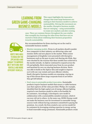 This report highlights the innovative
changes that some large businesses are
making to their business models to achieve
sustainability. Driving this movement are
the smaller, disruptive business models
that are emerging – using sustainability
to create new markets and alter existing
ones. There are common themes throughout the case studies
that exemplify key learnings for other firms that have not yet
started to think about redefining their business proposition
towards sustainability.
Key recommendations for firms starting out on the road to
sustainable business models:
•	Monitor emerging models. Firms in all markets should consider
how companies in their industry are delivering value and
monitor shifts and new players in the market. When senior
management at Kingfisher were presented with disruptive
businesses such as the peer-to-peer tool sharing site Zilok, they
were shocked by the traction that these models have achieved in
the market already. As ZipCar continued to expand across the
US and globally, Hertz innovated away from its core product
and launched its own car-sharing business division. Hertz
was able to build on the ZipCar idea and sought to improve
on it with one-way rentals and more efficient vehicles.
Small, disruptive business models are emerging: staying on
top of this threat allows large corporate firms to act before
they get left behind.
•	Don’t stop at sustainable product innovation. Sustainable
products require business models that ensure a viable business
case that captures all the value provided. Philips, for example,
identified that the high capital cost of energy-efficient lighting
required a new business model in order to be feasible for
its customers. Accordingly, it developed a new model in
collaboration with a sustainability-minded customer, which it
can now roll out to others. In the same way, Dong Energy could
not make the business case for investment in renewable energy
sources work without having customers committed to paying the
premium. As a result, the firm created a new service model for
its customers by leveraging existing expertise in energy saving
to fund renewable energy premiums. Sustainable products create
Hertz was able 
to build on the
ZipCar idea and
sought to improve
on it with one-way 
rentals and more
efficient vehicles.
Learning From 
Green Game-Changing 
Business Models
WWF-UK Green game-changers page 46
Green game-changers
 