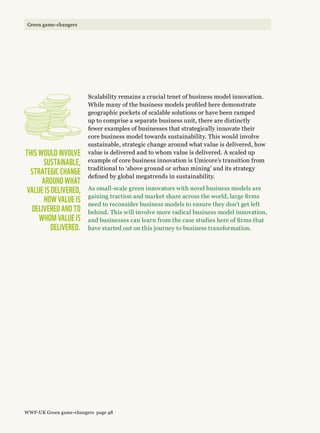 Scalability remains a crucial tenet of business model innovation.
While many of the business models profiled here demonstrate
geographic pockets of scalable solutions or have been ramped
up to comprise a separate business unit, there are distinctly
fewer examples of businesses that strategically innovate their
core business model towards sustainability. This would involve
sustainable, strategic change around what value is delivered, how
value is delivered and to whom value is delivered. A scaled up
example of core business innovation is Umicore’s transition from
traditional to ‘above ground or urban mining’ and its strategy
defined by global megatrends in sustainability.
As small-scale green innovators with novel business models are
gaining traction and market share across the world, large firms
need to reconsider business models to ensure they don’t get left
behind. This will involve more radical business model innovation,
and businesses can learn from the case studies here of firms that
have started out on this journey to business transformation.
This would involve
sustainable,
strategic change
around what 
value is delivered,
how value is
delivered and to
whom value is
delivered.
WWF-UK Green game-changers page 48
Green game-changers
 