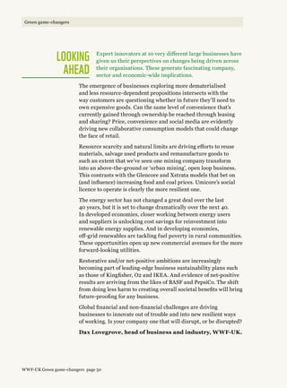 Looking  
ahead
Expert innovators at 10 very different large businesses have
given us their perspectives on changes being driven across
their organisations. These generate fascinating company,
sector and economic-wide implications.
The emergence of businesses exploring more dematerialised
and less resource-dependent propositions intersects with the
way customers are questioning whether in future they’ll need to
own expensive goods. Can the same level of convenience that’s
currently gained through ownership be reached through leasing
and sharing? Price, convenience and social media are evidently
driving new collaborative consumption models that could change
the face of retail.
Resource scarcity and natural limits are driving efforts to reuse
materials, salvage used products and remanufacture goods to
such an extent that we’ve seen one mining company transform
into an above-the-ground or ‘urban mining’, open loop business.
This contrasts with the Glencore and Xstrata models that bet on
(and influence) increasing food and coal prices. Umicore’s social
licence to operate is clearly the more resilient one.
The energy sector has not changed a great deal over the last
40 years, but it is set to change dramatically over the next 40.
In developed economies, closer working between energy users
and suppliers is unlocking cost savings for reinvestment into
renewable energy supplies. And in developing economies,
off-grid renewables are tackling fuel poverty in rural communities.
These opportunities open up new commercial avenues for the more
forward-looking utilities.
Restorative and/or net-positive ambitions are increasingly
becoming part of leading-edge business sustainability plans such
as those of Kingfisher, O2 and IKEA. And evidence of net-positive
results are arriving from the likes of BASF and PepsiCo. The shift
from doing less harm to creating overall societal benefits will bring
future-proofing for any business.
Global financial and non-financial challenges are driving
businesses to innovate out of trouble and into new resilient ways
of working. Is your company one that will disrupt, or be disrupted?
Dax Lovegrove, head of business and industry, WWF-UK.
WWF-UK Green game-changers page 50
Green game-changers
 