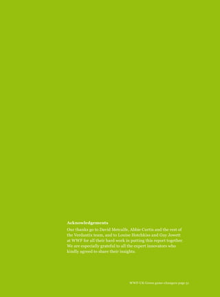Acknowledgements
Our thanks go to David Metcalfe, Abbie Curtis and the rest of
the Verdantix team, and to Louise Hotchkiss and Guy Jowett
at WWF for all their hard work in putting this report together.
We are especially grateful to all the expert innovators who
kindly agreed to share their insights.
WWF-UK Green game-changers page 51
 