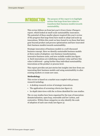 The purpose of this report is to highlight
actions that large firms have taken to
transform their business models towards
sustainability.
This review follows on from last year’s Green Game-Changers
report, which looked at small-scale sustainability innovators.
The potential of these smaller players inspired this year’s review
of the progress that large firms have made to adopt and scale up
innovations. Within this remit we have honed in on those that have
gone beyond product and process optimisation and have innovated
their business models towards sustainability.
Strategic innovation of business models is a well-discussed
business concept. Here we identify sustainable business models
at three scales of adoption: core business transformation,
innovative business units, and new scalable models (see figure
1). Such innovations are redefining customer value and how this
value is delivered – going further than individual sustainability
innovations at the product or process level.
This report provides not just stories but insights into how firms are
innovating their business models and using sustainability to alter
existing markets or create new ones.
Methodology
This review is based on a market scan coupled with primary
research including:
•	 A desktop research review of strategic innovations.
•	 The application of screening criteria (see figure 2).
•	 In-depth interviews with the 10 firms identified for case studies.
The 10 case studies have been organised by the type of innovation:
dematerialisation, open loop, renewable and low carbon, and
restorative. Within these categories we also identify the scale
of adoption of each case study (see figure 3).
INTRODUCTION
WWF-UK Green game-changers page 6
Green game-changers
 