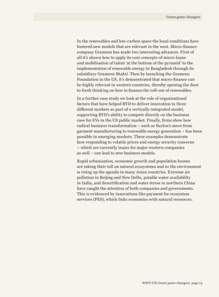 In the renewables and low-carbon space the local conditions have
fostered new models that are relevant in the west. Micro-finance
company Grameen has made two interesting advances. First of
all it’s shown how to apply its core concepts of micro-loans
and mobilisation of talent ‘at the bottom of the pyramid’ to the
implementation of renewable energy in Bangladesh through its
subsidiary Grameen Shakti. Then by launching the Grameen
Foundation in the US, it’s demonstrated that micro-finance can
be highly relevant in western countries, thereby opening the door
to fresh thinking on how to finance the roll-out of renewables.
In a further case study we look at the role of organisational
factors that have helped BYD to deliver innovation to three
different markets as part of a vertically-integrated model,
supporting BYD’s ability to compete directly on the business
case for EVs in the US public market. Finally, firms show how
radical business transformation – such as Suzlon’s move from
garment manufacturing to renewable energy generation – has been
possible in emerging markets. These examples demonstrate
how responding to volatile prices and energy security concerns
– which are currently issues for major western companies
as well – can lead to new business models.
Rapid urbanisation, economic growth and population booms
are taking their toll on natural ecosystems and so the environment
is rising up the agenda in many Asian countries. Extreme air
pollution in Beijing and New Delhi, potable water availability
in India, and desertification and water stress in northern China
have caught the attention of both companies and governments.
This is evidenced by innovations like payment for ecosystem
services (PES), which links economics with natural resources.
WWF-UK Green game-changers page 13
Green game-changers
 