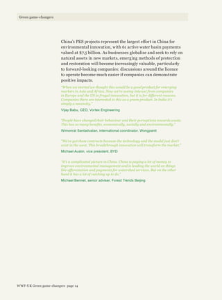 China’s PES projects represent the largest effort in China for
environmental innovation, with 61 active water basin payments
valued at $7.5 billion. As businesses globalise and seek to rely on
natural assets in new markets, emerging methods of protection
and restoration will become increasingly valuable, particularly
to forward-looking companies: discussions around the licence
to operate become much easier if companies can demonstrate
positive impacts.
“When we started we thought this would be a good product for emerging
markets in Asia and Africa. Now we’re seeing interest from companies
in Europe and the US in frugal innovation, but it is for different reasons.
Companies there are interested in this as a green product. In India it’s
simply a necessity.”
Vijay Babu, CEO, Vortex Engineering
“People have changed their behaviour and their perceptions towards waste.
This has so many benefits, economically, socially and environmentally.”
Wimonrat Santadvatan, international coordinator, Wongpanit
“We’ve got these contracts because the technology and the model just don’t
exist in the west. This breakthrough innovation will transform the market.”
Michael Austin, vice president, BYD
“It’s a complicated picture in China. China is paying a lot of money to
improve environmental management and is leading the world on things
like afforestation and payments for watershed services. But on the other
hand it has a lot of catching up to do.”
Michael Bennet, senior adviser, Forest Trends Beijing
WWF-UK Green game-changers page 14
Green game-changers
 