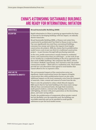 INNOVATOR(S) Broad Sustainable Building (BSB)
DESCRIPTION Rapid urbanisation in China is opening up opportunities for firms
to innovate by developing buildings with less impact, on radically
shorter timescales.
Broad Sustainable Building (BSB), a Chinese real-estate firm,
constructed its prefabricated T30 Hotel in Hunan in just 15 days.
T30 uses significantly less steel than conventional buildings,
consumes less energy and reduces the impacts from lengthy
construction site projects. BSB also claims that its prefabrication
model lowers costs to just one third of a traditional construction
project – in part because through bulk purchasing materials.
In the west, prefab construction is mostly limited to residential
homes, and construction times are still longer – on the scale of one
to two months for a residential building in the US as opposed to the
days-scale of BSB’s buildings. But companies like IKEA, with its
Live Smart (‘BoKlok’) apartments, have started to enter the prefab
construction market – albeit still on a residential scale. These homes
provide low-cost alternatives that appeal to rural families that
cannot afford to live in expensive cities.
WHAT ARE THE
ENVIRONMENTAL BENEFITS?
The environmental impacts of the construction sector are
significant. Quick construction lowers the impacts of lengthy
construction sites while prefabrication lowers on-site waste.
Additional impacts on the local community arise from the transport
of materials, water, cement and removal of waste from the site.
There is also the potential to reduce whole lifecycle impacts.
BSB reports that its T30 hotel building is five times more energy-
efficient than conventional hotels, through thick insulation,
multi-paned windows, external solar shading, heat recovery,
LED lighting, elevators with power generation on the descending
phase, and water-saving toilets.
Finally, the prefabrication of components allows greater control
but less flexibility over the materials used: the buildings use
recyclable materials and can be specified to avoid specific
substances as per the local market norms.
CHINA’S ASTONISHING SUSTAINABLE BUILDINGS
ARE READY FOR INTERNATIONAL IMITATION
Green game-changers/Dematerialisation/From Asia
WWF-UK Green game-changers page 18
 