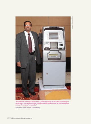 ©COURTESYOFVORTEX
“We made the conscious decision not to look at existing ATMs when we developed
our product. We needed to think completely differently to come up with something
to meet the needs of rural India.”
Vijay Babu, CEO, Vortex Engineering
WWF-UK Green game-changers page 20
 