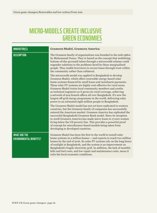 INNOVATOR(S) Grameen Shakti, Grameen America
DESCRIPTION The Grameen family of organisations was founded in the mid-1980s
by Muhammad Yunus. They’re based on the concept that mobilising
bottom-of-the-pyramid talent through a microcredit scheme could
engender solutions to the problems faced by these marginalised
people. They enable borrowers to secure loans through trust within
the community rather than collateral.
The microcredit model was applied in Bangladesh to develop
Grameen Shakti, which offers renewable energy-based solar
home systems financed by small loans and instalment payments.
These solar PV systems are highly cost-effective for rural areas.
Grameen Shakti trains local community members and youths
as technical engineers as it grows its rural coverage, achieving
a network of 904 branch offices all over Bangladesh. It’s now the
largest off-grid energy programme in the world, delivering solar
power to an estimated eight million people in Bangladesh.
The Grameen Shakti model has not yet been replicated in western
countries, but the Grameen family of companies has successfully
entered the American market: Grameen America has replicated the
successful Bangladeshi Grameen Bank model. Since its inception
in 2008 Grameen America has made micro loans to 17,000 women
living below the US poverty line. This provides a powerful proof
of concept for microfinance-based models being taken from
developing to developed countries.
WHAT ARE THE
ENVIRONMENTAL BENEFITS?
Grameen Shakti has been the first in the world to install solar
home systems in a million homes – and expects to reach two million
homes by the end of 2016. Its solar PV systems rely on the long hours
of sunlight in Bangladesh, and the system is an improvement on
Bangladesh’s fragile electricity grid. In addition, the lack of monthly
bills and fuel costs, and low repair and maintenance costs, mean it
suits the local economic conditions.
MICRO-MODELS CREATE INCLUSIVE
GREEN ECONOMIES
Green game-changers/Renewables and low carbon/From Asia
WWF-UK Green game-changers page 26
 