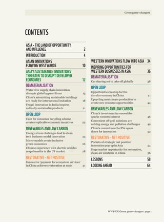 CONTENTS
ASIA – THE LAND OF OPPORTUNITY
AND INFLUENCE 2
INTRODUCTION 4
ASIAN INNOVATIONS
FLOWING WESTWARDS 10
ASIA’S SUSTAINABLE INNOVATIONS
THREATEN TO DISRUPT DEVELOPED
ECONOMIES 12
DEMATERIALISATION
Water-free supply chain innovation
disrupts global apparel firms 15
China’s astonishing sustainable buildings
are ready for international imitation 18
Frugal innovation in India inspires
radically sustainable products 21
OPEN LOOP
Cash for consumer recycling scheme
creates replicable economic incentives 22
RENEWABLES AND LOW CARBON
Energy stress challenges lead to clean
tech business model innovation 25
Micro-models create inclusive
green economies 26
Chinese experience with electric vehicles
reaps benefits in the US market 28
RESTORATIVE – NET POSITIVE
Innovative ‘payment for ecosystem services’
in China achieves restoration at scale 31
WESTERN INNOVATIONS FLOW INTO ASIA 34
INSPIRING OPPORTUNITIES FOR
WESTERN BUSINESSES IN ASIA 36
DEMATERIALISATION
Car sharing set to take off globally 38
OPEN LOOP
Opportunities heat up for the
circular economy in China 41
Upcycling meets mass production to
create new resource opportunities 44
RENEWABLES AND LOW CARBON
China’s investment in renewables
sparks western interest 46
Convenient off-grid solutions are
solving energy and pollution challenges 49
China’s commitment to EVs opens
doors for innovation 52
RESTORATIVE – NET POSITIVE
Pockets of strategic ‘net positive’
innovation pop up in Asia 54
Huge market opportunity for restorative,
clean-air solutions in China 56
LESSONS 58
LOOKING AHEAD 64
WWF-UK Green game-changers page 1
Green game-changers
 