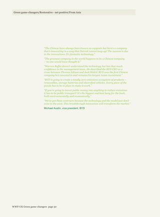 “The Chinese have always been known as copycats but here’s a company
that’s innovating in a way that Detroit cannot keep up! The success is due
to the innovations. It’s fantastic technology.”
“The greenest company in the world happens to be a Chinese company
– no one would have thought it.”
“Warren Buffet doesn’t understand the technology but has that much
confidence in the management team. He described the BYD CEO as a
cross between Thomas Edison and Jack Welch! BYD was the first Chinese
company he’s invested in and remains his largest Asian investment.”
“BYD is going to create a totally zero emissions ecosystem of products –
renewables, storage batteries and electrified vehicles. Every piece of the
puzzle has to be in place to make it work.”
“If you’re going to invest public money into anything to reduce emissions
it has to be public transport! It’s the biggest and best bang for the buck,
both environmentally and economically.”
“We’ve got these contracts because the technology and the model just don’t
exist in the west. This breakthrough innovation will transform the market.”
Michael Austin, vice president, BYD
Green game-changers/Restorative - net positive/From Asia
WWF-UK Green game-changers page 30
 
