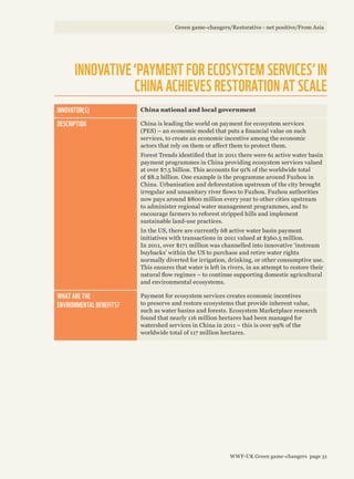 INNOVATOR(S) China national and local government
DESCRIPTION China is leading the world on payment for ecosystem services
(PES) – an economic model that puts a financial value on such
services, to create an economic incentive among the economic
actors that rely on them or affect them to protect them.
Forest Trends identified that in 2011 there were 61 active water basin
payment programmes in China providing ecosystem services valued
at over $7.5 billion. This accounts for 91% of the worldwide total
of $8.2 billion. One example is the programme around Fuzhou in
China. Urbanisation and deforestation upstream of the city brought
irregular and unsanitary river flows to Fuzhou. Fuzhou authorities
now pays around $800 million every year to other cities upstream
to administer regional water management programmes, and to
encourage farmers to reforest stripped hills and implement
sustainable land-use practices.
In the US, there are currently 68 active water basin payment
initiatives with transactions in 2011 valued at $360.5 million.
In 2011, over $171 million was channelled into innovative ‘instream
buybacks’ within the US to purchase and retire water rights
normally diverted for irrigation, drinking, or other consumptive use.
This ensures that water is left in rivers, in an attempt to restore their
natural flow regimes – to continue supporting domestic agricultural
and environmental ecosystems.
WHAT ARE THE
ENVIRONMENTAL BENEFITS?
Payment for ecosystem services creates economic incentives
to preserve and restore ecosystems that provide inherent value,
such as water basins and forests. Ecosystem Marketplace research
found that nearly 116 million hectares had been managed for
watershed services in China in 2011 – this is over 99% of the
worldwide total of 117 million hectares.
INNOVATIVE ‘PAYMENT FOR ECOSYSTEM SERVICES’ IN
CHINA ACHIEVES RESTORATION AT SCALE
Green game-changers/Restorative - net positive/From Asia
WWF-UK Green game-changers page 31
 