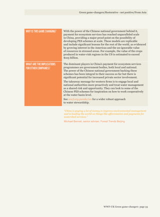 WHY IS THIS GAME CHANGING? With the power of the Chinese national government behind it,
payment for ecosystem services has reached unparalleled scale
in China, providing a major proof point on the possibility of
developing PES schemes at scale. These models are replicable
and include significant lessons for the rest of the world, as evidenced
by growing interest in the Americas and the un-ignorable value
of resources in stressed areas. For example, the value of the crops
produced in water-risk regions in the US is estimated to exceed
$105 billion.
WHAT ARE THE IMPLICATIONS
FOR OTHER COMPANIES?
The dominant players in China’s payment for ecosystem services
programmes are government bodies, both local and national.
The power of the Chinese national government backing these
schemes has been integral to their success so far but there is
significant potential for increased private sector involvement.
The takeaway message for western firms is to engage local and
national authorities more proactively and treat water management
as a shared risk and opportunity. They can look to some of the
Chinese PES schemes for inspiration on how to work cooperatively
at the water basin level.
See wwf.org.panda/ws for a wider robust approach
to water stewardship.
“China is paying a lot of money to improve environmental management
and is leading the world on things like afforestation and payments for
watershed services.”
Michael Bennet, senior adviser, Forest Trends Beijing
Green game-changers/Restorative - net positive/From Asia
WWF-UK Green game-changers page 33
 