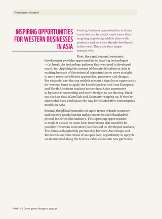 Finding business opportunities in Asian
countries can be about much more than
targeting a growing middle class with
products and services already developed
in the west. There are four major
reasons why.
First, the rapid regional economic
development provides opportunities to leapfrog technologies
– i.e. break the technology pathway that was used in developed
countries. Applying the concept of dematerialisation in Asia is
exciting because of the potential opportunities to move straight
to more resource-efficient approaches, processes and designs.
For example, car-sharing models present a significant opportunity
for western firms to apply the knowledge learned from European
and North American markets to convince Asian consumers
to bypass car ownership and move straight to car sharing. Start-
ups such as 1hai, iCarsClub and Zoom are ramping up. If they’re
successful, they could pave the way for collaborative consumption
models in Asia.
Second, the global economic set up in terms of trade structure
and country specialisation makes countries such Bangladesh
pivotal in the textiles industry. This opens up opportunities
to work at a scale on open-loop innovations that wouldn’t be
possible if western innovators just focused on developed markets.
The Estonia-Bangladesh partnership between Aus Design and
Beximco is an illustration of an open-loop opportunity to upcycle
waste material along the textiles value chain into new garments.
INSPIRING OPPORTUNITIES
FOR WESTERN BUSINESSES
IN ASIA
WWF-UK Green game-changers page 36
Green game-changers
 
