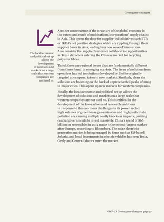 Another consequence of the structure of the global economy is
the extent and reach of multinational corporations’ supply chains
in Asia. This opens the door for supplier-led initiatives such BT’s
or IKEA’s net positive strategies which are rippling through their
supplier bases in Asia, leading to a new wave of innovations.
Also consider the supplier/customer collaboration opportunities
as Teijin did when entering the Chinese market for recycling
polyester fibres.
Third, there are regional issues that are fundamentally different
from those found in emerging markets. The issue of pollution from
open fires has led to solutions developed by Biolite originally
targeted at campers, taken to new markets. Similarly, clean air
solutions are booming on the back of unprecedented peaks of smog
in major cities. This opens up new markets for western companies.
Finally, the local economic and political set up allows the
development of solutions and markets on a large scale that
western companies are not used to. This is critical in the
development of the low-carbon and renewable solutions
in response to the enormous challenges in its power sector:
high volumes of greenhouse gas emissions and high particulate
pollution are causing multiple costly knock-on impacts, pushing
central governments to invest massively. China’s spend of $66
billion on renewables in 2012 made it the second-largest market
after Europe, according to Bloomberg. The solar electricity
generation market is being engaged by firms such as US-based
Solaria, and local investments in electric vehicles has seen Tesla,
Geely and General Motors enter the market.
The local economic
and political set up
allows the
development
of solutions and
markets on a large
scale that western
companies are
not used to.
WWF-UK Green game-changers page 37
Green game-changers
 