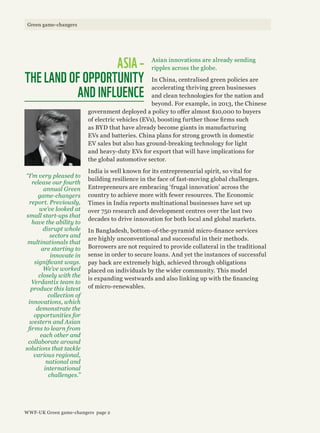 Asian innovations are already sending
ripples across the globe.
In China, centralised green policies are
accelerating thriving green businesses
and clean technologies for the nation and
beyond. For example, in 2013, the Chinese
government deployed a policy to offer almost $10,000 to buyers
of electric vehicles (EVs), boosting further those firms such
as BYD that have already become giants in manufacturing
EVs and batteries. China plans for strong growth in domestic
EV sales but also has ground-breaking technology for light
and heavy-duty EVs for export that will have implications for
the global automotive sector.
India is well known for its entrepreneurial spirit, so vital for
building resilience in the face of fast-moving global challenges.
Entrepreneurs are embracing ‘frugal innovation’ across the
country to achieve more with fewer resources. The Economic
Times in India reports multinational businesses have set up
over 750 research and development centres over the last two
decades to drive innovation for both local and global markets.
In Bangladesh, bottom-of-the-pyramid micro-finance services
are highly unconventional and successful in their methods.
Borrowers are not required to provide collateral in the traditional
sense in order to secure loans. And yet the instances of successful
pay back are extremely high, achieved through obligations
placed on individuals by the wider community. This model
is expanding westwards and also linking up with the financing
of micro-renewables.
ASIA –
THE LAND OF OPPORTUNITY
AND INFLUENCE
“I’m very pleased to
release our fourth
annual Green
game-changers
report. Previously,
we’ve looked at
small start-ups that
have the ability to
disrupt whole
sectors and
multinationals that
are starting to
innovate in
significant ways.
We’ve worked
closely with the
Verdantix team to
produce this latest
collection of
innovations, which
demonstrate the
opportunities for
western and Asian
firms to learn from
each other and
collaborate around
solutions that tackle
various regional,
national and
international
challenges.”
WWF-UK Green game-changers page 2
Green game-changers
 