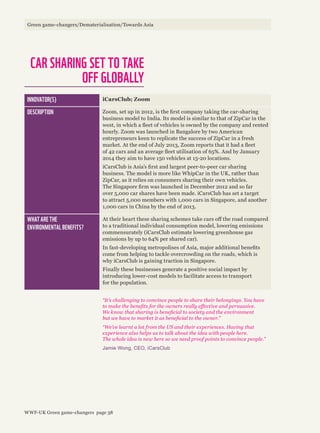 CAR SHARING SET TO TAKE
OFF GLOBALLY
INNOVATOR(S) iCarsClub; Zoom
DESCRIPTION Zoom, set up in 2012, is the first company taking the car-sharing
business model to India. Its model is similar to that of ZipCar in the
west, in which a fleet of vehicles is owned by the company and rented
hourly. Zoom was launched in Bangalore by two American
entrepreneurs keen to replicate the success of ZipCar in a fresh
market. At the end of July 2013, Zoom reports that it had a fleet
of 42 cars and an average fleet utilisation of 65%. And by January
2014 they aim to have 150 vehicles at 15-20 locations.
iCarsClub is Asia’s first and largest peer-to-peer car sharing
business. The model is more like WhipCar in the UK, rather than
ZipCar, as it relies on consumers sharing their own vehicles.
The Singapore firm was launched in December 2012 and so far
over 5,000 car shares have been made. iCarsClub has set a target
to attract 5,000 members with 1,000 cars in Singapore, and another
1,000 cars in China by the end of 2013.
WHAT ARE THE
ENVIRONMENTAL BENEFITS?
At their heart these sharing schemes take cars off the road compared
to a traditional individual consumption model, lowering emissions
commensurately (iCarsClub estimate lowering greenhouse gas
emissions by up to 64% per shared car).
In fast-developing metropolises of Asia, major additional benefits
come from helping to tackle overcrowding on the roads, which is
why iCarsClub is gaining traction in Singapore.
Finally these businesses generate a positive social impact by
introducing lower-cost models to facilitate access to transport
for the population.
“It’s challenging to convince people to share their belongings. You have
to make the benefits for the owners really effective and persuasive.
We know that sharing is beneficial to society and the environment
but we have to market it as beneficial to the owner.”
“We’ve learnt a lot from the US and their experiences. Having that
experience also helps us to talk about the idea with people here.
The whole idea is new here so we need proof points to convince people.”
Jamie Wong, CEO, iCarsClub
Green game-changers/Dematerialisation/Towards Asia
WWF-UK Green game-changers page 38
 