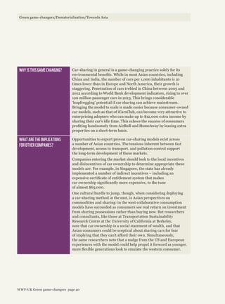 WHY IS THIS GAME CHANGING? Car-sharing in general is a game-changing practice solely for its
environmental benefits. While in most Asian countries, including
China and India, the number of cars per 1,000 inhabitants is 10
times lower than in Europe and North America, their growth is
staggering. Penetration of cars trebled in China between 2005 and
2012 according to World Bank development indicators, rising to over
120 million passenger cars in 2013. This brings considerable
‘leapfrogging’ potential if car sharing can achieve mainstream.
Bringing the model to scale is made easier because consumer-owned
car models, such as that of iCarsClub, can become very attractive to
enterprising adopters who can make up to $12,000 extra income by
sharing their car’s idle time. This echoes the success of consumers
profiting handsomely from AirBnB and HomeAway by leasing extra
properties on a short-term basis.
WHAT ARE THE IMPLICATIONS
FOR OTHER COMPANIES?
Opportunities to export proven car-sharing models exist across
a number of Asian countries. The tensions inherent between fast
development, access to transport, and pollution control support
the long-term development of these markets.
Companies entering the market should look to the local incentives
and disincentives of car ownership to determine appropriate these
models are. For example, in Singapore, the state has already
implemented a number of indirect incentives – including an
expensive certificate of entitlement system that makes
car ownership significantly more expensive, to the tune
of almost $65,000.
One cultural hurdle to jump, though, when considering deploying
a car-sharing method in the east, is Asian perspectives on
commodities and sharing: in the west collaborative consumption
models have succeeded as consumers see real return on investment
from sharing possessions rather than buying new. But researchers
and consultants, like those at Transportation Sustainability
Research Centre at the University of California at Berkeley,
note that car ownership is a social statement of wealth, and that
Asian consumers could be sceptical about sharing cars for fear
of implying that they can’t afford their own. Simultaneously,
the same researchers note that a nudge from the US and European
experiences with the model could help propel it forward as younger,
more flexible generations look to emulate the western consumer.
Green game-changers/Dematerialisation/Towards Asia
WWF-UK Green game-changers page 40
 