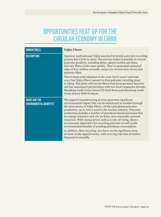 OPPORTUNITIES HEAT UP FOR THE
CIRCULAR ECONOMY IN CHINA
INNOVATOR(S) Teijin Fibers
DESCRIPTION Japanese multinational Teijin launched its textile polyester recycling
process Eco Circle in 2002. The process makes it possible to recycle
polyester products, including fibres, plastic bottles and films,
into new fibres of the same quality. They’ve generated estimated
sales of $121 million annually, using over 20,000 tons of recycled
polyester fibre.
There’s been early adoption in the west, but it wasn’t until late
2012 that Teijin Fibers opened its first polyester recycling plant
in China. The plant will recycle fibres from local garment factories
and has announced partnerships with two local companies already:
Shandong Asahi Green Source Hi-Tech Farm and Shandong Asahi
Green Source Milk Products.
WHAT ARE THE
ENVIRONMENTAL BENEFITS?
The apparel manufacturing process generates significant
environmental impact that can be minimised or avoided through
the innovations of Teijin Fibers. Of the total global polyester
production, up to 70% is used in the textiles industry. Polyester
production includes a number of petroleum-based processes that
are energy-intensive and rely on finite, non-renewable national
resources. With energy prices such as crude oil rising, there’s
an economic imperative for recycling polyester as well as the
environmental benefits of avoiding petroleum consumption.
In addition, fibre recycling cuts down on the significant issue
of waste in the apparel sector, with over 653,740 tons of clothes
disposed of annually.
Green game-changers/Open loop/Towards Asia
WWF-UK Green game-changers page 41
 