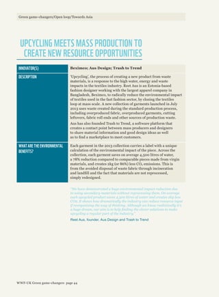 INNOVATOR(S) Beximco; Aus Design; Trash to Trend
DESCRIPTION ‘Upcycling’, the process of creating a new product from waste
materials, is a response to the high water, energy and waste
impacts in the textiles industry. Reet Aus is an Estonia-based
fashion designer working with the largest apparel company in
Bangladesh, Beximco, to radically reduce the environmental impact
of textiles used in the fast fashion sector, by closing the textiles
loop at mass scale. A new collection of garments launched in July
2013 uses waste created during the standard production process,
including overproduced fabric, overproduced garments, cutting
leftovers, fabric roll ends and other sources of production waste.
Aus has also founded Trash to Trend, a software platform that
creates a contact point between mass producers and designers
to share material information and good design ideas as well
as to find a marketplace to meet customers.
WHAT ARE THE ENVIRONMENTAL
BENEFITS?
Each garment in the 2013 collection carries a label with a unique
calculation of the environmental impact of the piece. Across the
collection, each garment saves on average 4,500 litres of water,
a 78% reduction compared to comparable pieces made from virgin
materials, and creates 2kg (or 86%) less CO2 emissions. This is
from the avoided disposal of waste fabric through incineration
and landfill and the fact that materials are not reprocessed,
simply redesigned.
UPCYCLING MEETS MASS PRODUCTION TO
CREATE NEW RESOURCE OPPORTUNITIES
“We have demonstrated a huge environmental impact reduction due
to using secondary materials without reprocessing them. On average
each upcycled product saves 4,500 litres of water and creates 2kg less
CO2. It shows how dramatically the industry can reduce resource input
if reorganising the way of thinking. Although we know realistically it’s
a huge dream, our aim is to help finding the clever solutions to make
upcycling a regular part of the industry.”
Reet Aus, founder, Aus Design and Trash to Trend
Green game-changers/Open loop/Towards Asia
WWF-UK Green game-changers page 44
 