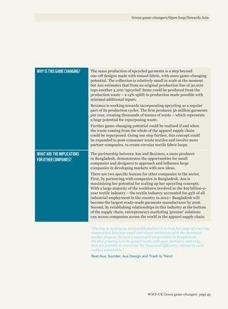 “The key to scaling up sustainable fashion is to look for ways of creating
cooperation between small and clever initiatives with the dominant
market players. To have a successful cooperation in Bangladesh,
the first priority is to be good friends with your partners, and only
then it’s possible to overcome the thousand difficulties related to such
radical innovation.”
Reet Aus, founder, Aus Design and Trash to Trend
WHY IS THIS GAME CHANGING? The mass production of upcycled garments is a step beyond
one-off designs made with reused fabric, with more game-changing
potential. The collection is relatively small in scale at the moment
but Aus estimates that from an original production line of 30,000
tops another 4,200 ‘upcycled’ items could be produced from the
production waste – a 14% uplift in production made possible with
minimal additional inputs.
Beximco is working towards incorporating upcycling as a regular
part of its production cycles. The firm produces 56 million garments
per year, creating thousands of tonnes of waste – which represents
a huge potential for repurposing waste.
Further game-changing potential could be realised if and when
the waste coming from the whole of the apparel supply chain
could be repurposed. Going one step further, this concept could
be expanded to post-consumer waste textiles and involve more
partner companies, to create circular textile fabric loops.
WHAT ARE THE IMPLICATIONS
FOR OTHER COMPANIES?
The partnership between Aus and Beximco, a mass producer
in Bangladesh, demonstrates the opportunities for small
companies and designers to approach and influence large
companies in developing markets with new ideas.
There are two specific lessons for other companies in the sector.
First, by partnering with companies in Bangladesh, Aus is
maximising her potential for scaling up her upcycling concepts.
With a large majority of the workforce involved in the $19 billion-a-
year textile industry – the textile industry accounted for 45% of all
industrial employment in the country in 2012– Bangladesh will
become the largest ready-made garments manufacturer by 2016.
Second, by establishing relationships in this industry at the bottom
of the supply chain, entrepreneurs marketing ‘greener’ solutions
can access companies across the world in the apparel supply chain.
Green game-changers/Open loop/Towards Asia
WWF-UK Green game-changers page 45
 