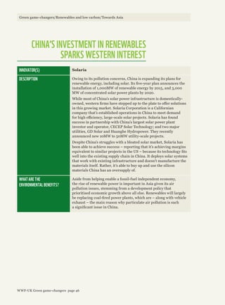 CHINA’S INVESTMENT IN RENEWABLES
SPARKS WESTERN INTEREST
INNOVATOR(S) Solaria
DESCRIPTION Owing to its pollution concerns, China is expanding its plans for
renewable energy, including solar. Its five-year plan announces the
installation of 1,000MW of renewable energy by 2015, and 3,000
MW of concentrated solar power plants by 2020.
While most of China’s solar power infrastructure is domestically-
owned, western firms have stepped up to the plate to offer solutions
in this growing market. Solaria Corporation is a Californian
company that’s established operations in China to meet demand
for high efficiency, large-scale solar projects. Solaria has found
success in partnership with China’s largest solar power plant
investor and operator, CECEP Solar Technology; and two major
utilities, GD Solar and Huanghe Hydropower. They recently
announced new 10MW to 50MW utility-scale projects.
Despite China’s struggles with a bloated solar market, Solaria has
been able to achieve success – reporting that it’s achieving margins
equivalent to similar projects in the US – because its technology fits
well into the existing supply chain in China. It deploys solar systems
that work with existing infrastructure and doesn’t manufacture the
materials itself. Rather, it’s able to buy up and use the silicon
materials China has an oversupply of.
WHAT ARE THE
ENVIRONMENTAL BENEFITS?
Aside from helping enable a fossil-fuel independent economy,
the rise of renewable power is important in Asia given its air
pollution issues, stemming from a development policy that
prioritised economic growth above all else. Renewables will largely
be replacing coal-fired power plants, which are – along with vehicle
exhaust – the main reason why particulate air pollution is such
a significant issue in China.
Green game-changers/Renewables and low carbon/Towards Asia
WWF-UK Green game-changers page 46
 