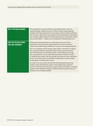 WHY IS THIS GAME CHANGING? The potential to invest in China’s renewable market sector is
a game changer simply because of China’s huge energy appetite,
coupled with the government’s increasing concerns about pollution.
This trend is reflected in the numbers for its demand for renewables.
For example, photovoltaic (PV) demand from the Asia Pacific region
will exceed 16GW – which is 40% of global PV demand this year.
WHAT ARE THE IMPLICATIONS
FOR OTHER COMPANIES?
China has announced plans to scale back on its use of coal.
Such plans are opening up opportunities for western firms to
export renewable energy solutions to meet its increasing demands.
Not every segment of the energy value chain is attractive in China.
For example, domestic manufacturing of solar panel materials
will still dominate in a bloated market, with authorities having
put a moratorium on new solar factories built in China in order
to stabilise the market. But the market may become more attractive
given recent news where Lord Stern hinted that a carbon market
could appear in China before 2020.
In order to be successful and tap into this potentially growing
market, firms should look closely at how Solaria has achieved
success: its links to government-owned entities through its existing
projects with utilities will help mobilise business growth and win
influence in a crowded market.
Green game-changers/Renewables and low carbon/Towards Asia
WWF-UK Green game-changers page 48
 