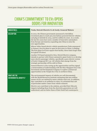 CHINA’S COMMITMENT TO EVs OPENS
DOORS FOR INNOVATION
INNOVATOR(S) Tesla; Detroit Electric Co & Geely; General Motors
DESCRIPTION In 2012, the Chinese government announced a $16 billion
investment plan to reach 500,000 battery-powered electric vehicles
and plug-in hybrids by 2015, and five million by 2020. As a result,
the last few years have seen a number of innovative automakers
from Europe and America expanding into China to seize the
new opportunities.
Silicon Valley-based electric vehicle manufacturer Tesla announced
in January 2013 its plans to open its first store in China, in Beijing.
The firm plans an 8,000-square-foot facility, three times larger than
its typical US stores.
Another US-based automotive firm, Detroit Electric company,
intends to partner with China’s automotive giant Geely to co-develop
more electric passenger vehicles, specifically a pure electric version
of Geely’s Emgrand EC7 car. All vehicles that emerge from the
strategic partnership will be sold in China.
General Electric is also eyeing up the opportunities and has signed
a memorandum of understanding with the Sino-Singapore Eco-City
Investment and Development Company to explore commercial
opportunities in the Tianjin Eco-City in northern China.
WHAT ARE THE
ENVIRONMENTAL BENEFITS?
The environmental impacts of vehicles are well-documented,
with the World Resources Institute estimating that 900 million
tonnes of CO2 are emitted by motor vehicles each year. In addition,
they contribute to air pollution in cities: it’s estimated that 19%
of particulate matter comes from vehicle exhausts.
Electric cars contribute to the solution, provided their lifecycle
impacts including those from the electricity generation are well
understood, and are below those of their fossil fuel counterparts.
Green game-changers/Renewables and low carbon/Towards Asia
WWF-UK Green game-changers page 52
 