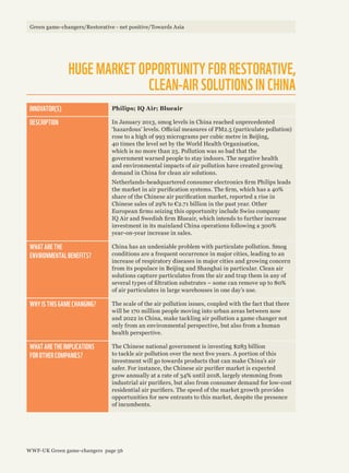 HUGE MARKET OPPORTUNITY FOR RESTORATIVE,
CLEAN-AIR SOLUTIONS IN CHINA
INNOVATOR(S) Philips; IQ Air; Blueair
DESCRIPTION In January 2013, smog levels in China reached unprecedented
‘hazardous’ levels. Official measures of PM2.5 (particulate pollution)
rose to a high of 993 micrograms per cubic metre in Beijing,
40 times the level set by the World Health Organisation,
which is no more than 25. Pollution was so bad that the
government warned people to stay indoors. The negative health
and environmental impacts of air pollution have created growing
demand in China for clean air solutions.
Netherlands-headquartered consumer electronics firm Philips leads
the market in air purification systems. The firm, which has a 40%
share of the Chinese air purification market, reported a rise in
Chinese sales of 29% to €2.71 billion in the past year. Other
European firms seizing this opportunity include Swiss company
IQ Air and Swedish firm Blueair, which intends to further increase
investment in its mainland China operations following a 300%
year-on-year increase in sales.
WHAT ARE THE
ENVIRONMENTAL BENEFITS?
China has an undeniable problem with particulate pollution. Smog
conditions are a frequent occurrence in major cities, leading to an
increase of respiratory diseases in major cities and growing concern
from its populace in Beijing and Shanghai in particular. Clean air
solutions capture particulates from the air and trap them in any of
several types of filtration substrates – some can remove up to 80%
of air particulates in large warehouses in one day’s use.
WHY IS THIS GAME CHANGING? The scale of the air pollution issues, coupled with the fact that there
will be 170 million people moving into urban areas between now
and 2022 in China, make tackling air pollution a game changer not
only from an environmental perspective, but also from a human
health perspective.
WHAT ARE THE IMPLICATIONS
FOR OTHER COMPANIES?
The Chinese national government is investing $283 billion
to tackle air pollution over the next five years. A portion of this
investment will go towards products that can make China’s air
safer. For instance, the Chinese air purifier market is expected
grow annually at a rate of 34% until 2018, largely stemming from
industrial air purifiers, but also from consumer demand for low-cost
residential air purifiers. The speed of the market growth provides
opportunities for new entrants to this market, despite the presence
of incumbents.
Green game-changers/Restorative - net positive/Towards Asia
WWF-UK Green game-changers page 56
 