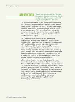 The purpose of this report is to highlight
green game-changing innovations that are
flowing to and from Asia, to inspire and
trigger action by firms in the west.
This review follows on from 2012’s Green game-changers report,
which looked at the adoption of innovative sustainable business
models by large companies. And in 2011, we brought to the fore
worldwide sustainability innovators with the potential to scale
up into game changers. This year we have honed in on green
innovations that are flowing between Europe and other parts
of the west – and Asia, to draw a parallel with other economic
flows between these regions.
Asia’s environmental challenges are well documented.
Unprecedented smog in China, blackouts in India and floods
in Thailand have made headlines the world over. Simultaneously,
Asia’s role in the global economy is growing phenomenally,
with both China and India in the largest 10 global economies
and expanding considerably faster than western economies:
China’s economy doubled in size in just seven years, running up
to 2012. This has led to predictions of the emergence and growth
of a 630m-strong middle class by 2022, consuming goods and
services valued at $3.4tr according to McKinsey. Such market
potential does not leave western firms indifferent.
Labour outsourcing, low-cost manufacturing, and low-cost
transport through containerisation are three business trends
that have further deepened the economic links between continents
– in addition to the complex global supply chains that are a feature
of many of the world’s largest multinationals. Finally the ‘age of
information’ has made it easier than ever to access new products
and services to import, license or adapt – while simultaneously
tapping into new markets abroad. These trends open up
considerable new opportunities for local innovations
to achieve global applicability, flowing both to and
from emerging Asian markets.
INTRODUCTION
WWF-UK Green game-changers page 4
Green game-changers
 