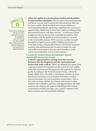 •	 Allow for agility in your business model and flexibility
in your product portfolio. Success stories like Suzlon Energy
and Shree Cement, which started off with completely different
business models, found that their own unique solutions to
environmental problems opened up completely new commercial
opportunities. While both of these firms ended up selling energy,
the potential exists to sell other services – as Germany’s Ritter
Gruppe has done by moving into renewable installation. This
is consistent with the global move from products to services
in the sustainable economy. BYD is also an excellent example
of a multi-pronged business model enabling success across
renewable energy, rechargeable batteries and electric transport
markets, thus positioning itself not only to target city-wide
renewable transit projects, but also more broadly to create
end-to-end sustainable, zero-emission systems.
Lessons for western firms attempting to launch
sustainable businesses in Asia
•	 Look for opportunities arising from the tension
between fast development and the environmental
issues that come with it. There’s no doubting the speed of the
regional economic development nor the arrival of a new middle
class with enormous purchasing power and appetite for material
goods. According to the World Economic Forum, 70% of the
global middle class will reside in developing countries by 2030.
But the environmental cost associated with these economic
advances presents very real constraints on purchases, such as
the curbs on using vehicles. At its heart, this tension is what
underlies the restorative and clean tech opportunities. The BSB
processes for reducing the impacts of buildings both in their
construction and lifecycle stages are a typical response to the
dual economic and environmental challenge.
There is no doubting
the speed of the
regional economic
development
nor the arrival
of a new middle
class with enormous
purchasing power
and appetite for
material goods.
WWF-UK Green game-changers page 60
Green game-changers
 
