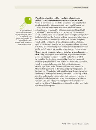 •	 Pay close attention to the regulatory landscape
which creates markets on an unprecedented scale.
China in particular has created a favourable landscape for the
development of its solar energy and electric vehicles market.
The scale of the investments and hence opportunities is
astounding, as evidenced by China’s commitment to put half
a million EVs on the road by 2020, attracting US firms such
as GE and Solaria on the solar side. Other examples of regulatory
initiatives include the Chinese national government’s investment
of $283 billion to tackle air pollution over the next five years,
which will be critical for firms selling restorative solutions,
such as Philips and BlueAir, but also for potential new entrants.
Similarly, the centralised power system has enabled the creation
of the world’s largest payment for ecosystem services schemes.
•	 Be prepared to cross cultural hurdles around resource
thinking. Throughout human history, acquisition of material
goods has been an indicator of wealth and a status symbol.
In erstwhile developing economies like China’s, a culture of
ownership still correlates with status. JD Power and Associates,
which is an auto industry group that monitors consumer
trends, says that a major driver for China’s auto markets is
the psychological thrill of declaring and projecting success by
buying a car. This clashes with models where dematerialisation
is the key to making sustainability advances. The reality is that
physical and regulatory constraints that come as a response to
the pollution challenges are forcing a cultural shift. Marketers
will also take note when positioning clean tech alternatives
such as the EVs of Tesla as the more desirable product over their
fossil-fuel counterparts.
Major driver for
China’s auto markets is
the psychological thrill
of declaring and
projecting success by
buying a car. This
clashes with models of
dematerialisation.
WWF-UK Green game-changers page 61
Green game-changers
 