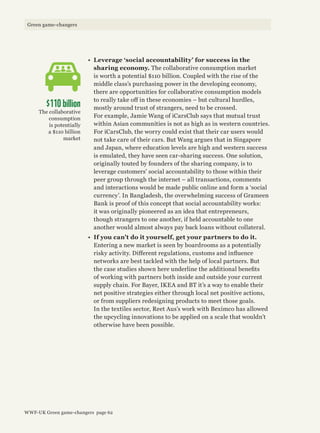 •	 Leverage ‘social accountability’ for success in the
sharing economy. The collaborative consumption market
is worth a potential $110 billion. Coupled with the rise of the
middle class’s purchasing power in the developing economy,
there are opportunities for collaborative consumption models
to really take off in these economies – but cultural hurdles,
mostly around trust of strangers, need to be crossed.
For example, Jamie Wang of iCarsClub says that mutual trust
within Asian communities is not as high as in western countries.
For iCarsClub, the worry could exist that their car users would
not take care of their cars. But Wang argues that in Singapore
and Japan, where education levels are high and western success
is emulated, they have seen car-sharing success. One solution,
originally touted by founders of the sharing company, is to
leverage customers’ social accountability to those within their
peer group through the internet – all transactions, comments
and interactions would be made public online and form a ‘social
currency’. In Bangladesh, the overwhelming success of Grameen
Bank is proof of this concept that social accountability works:
it was originally pioneered as an idea that entrepreneurs,
though strangers to one another, if held accountable to one
another would almost always pay back loans without collateral.
•	 If you can’t do it yourself, get your partners to do it.
Entering a new market is seen by boardrooms as a potentially
risky activity. Different regulations, customs and influence
networks are best tackled with the help of local partners. But
the case studies shown here underline the additional benefits
of working with partners both inside and outside your current
supply chain. For Bayer, IKEA and BT it’s a way to enable their
net positive strategies either through local net positive actions,
or from suppliers redesigning products to meet those goals.
In the textiles sector, Reet Aus’s work with Beximco has allowed
the upcycling innovations to be applied on a scale that wouldn’t
otherwise have been possible.
$110 billion
The collaborative
consumption
is potentially
a $110 billion
market
WWF-UK Green game-changers page 62
Green game-changers
 