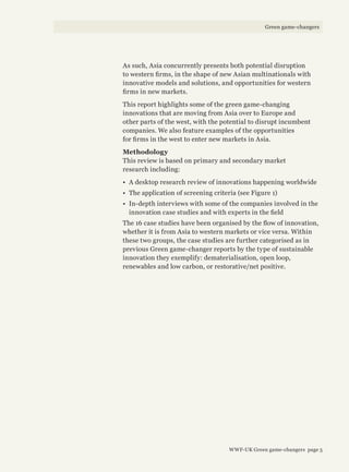 As such, Asia concurrently presents both potential disruption
to western firms, in the shape of new Asian multinationals with
innovative models and solutions, and opportunities for western
firms in new markets.
This report highlights some of the green game-changing
innovations that are moving from Asia over to Europe and
other parts of the west, with the potential to disrupt incumbent
companies. We also feature examples of the opportunities
for firms in the west to enter new markets in Asia.
Methodology
This review is based on primary and secondary market
research including:
•	 A desktop research review of innovations happening worldwide
•	 The application of screening criteria (see Figure 1)
•	 In-depth interviews with some of the companies involved in the
innovation case studies and with experts in the field
The 16 case studies have been organised by the flow of innovation,
whether it is from Asia to western markets or vice versa. Within
these two groups, the case studies are further categorised as in
previous Green game-changer reports by the type of sustainable
innovation they exemplify: dematerialisation, open loop,
renewables and low carbon, or restorative/net positive.
WWF-UK Green game-changers page 5
Green game-changers
 
