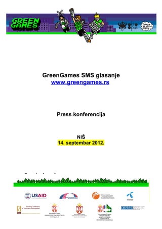 GreenGames SMS glasanje
                  www.greengames.rs




                        Press konferencija



                                NIŠ
                        14. septembar 2012.




      Press konferencija
•   DATUM:          14. septembar 2012.
•   VREME:          12:00
•   MESTO:          NIŠ
                    Navesti adresu
                    Navesti prostor za održavanje konferencije
                    Zameniti mapu sa lokacijom lokalne samouprave
 