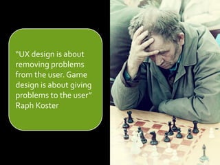 “UX design is about
removing problems
from the user. Game
design is about giving
problems to the user”
Raph Koster
 