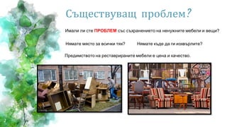 2
Съществуващ проблем?
Имали ли сте ПРОБЛЕМ със съхранението на ненужните мебели и вещи?
Нямате място за всички тях? Нямате къде да ги изхвърлите?
Предимството на реставрираните мебели е цена и качество.
 