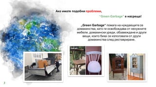 “Green Garbage” e насреща!
„Green Garbage“ помага на нуждаещите се
домакинства, като ги освобождава от ненужните
мебели, домакински уреди, обзавеждане и други
вещи, които биха се използвали от други
домакинства след реставриране.
Ако имате подобни проблеми,
3
 