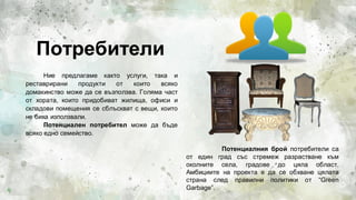 Потребители
Ние предлагаме както услуги, така и
реставрирани продукти от които всяко
домакинство може да се възползва. Голяма част
от хората, които придобиват жилища, офиси и
складови помещения се сблъскват с вещи, които
не биха използвали.
Потенциален потребител може да бъде
всяко едно семейство.
4
Потенциалния брой потребители са
от един град със стремеж разрастване към
околните села, градове до цяла област.
Амбициите на проекта е да се обхване цялата
страна след правилни политики от “Green
Garbage”.
 