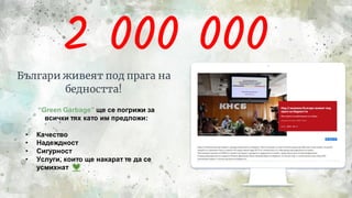 2 000 000
Българи живеят под прага на
бедността!
5
“Green Garbage” ще се погрижи за
всички тях като им предложи:
• Качество
• Надеждност
• Сигурност
• Услуги, които ще накарат те да се
усмихнат
 